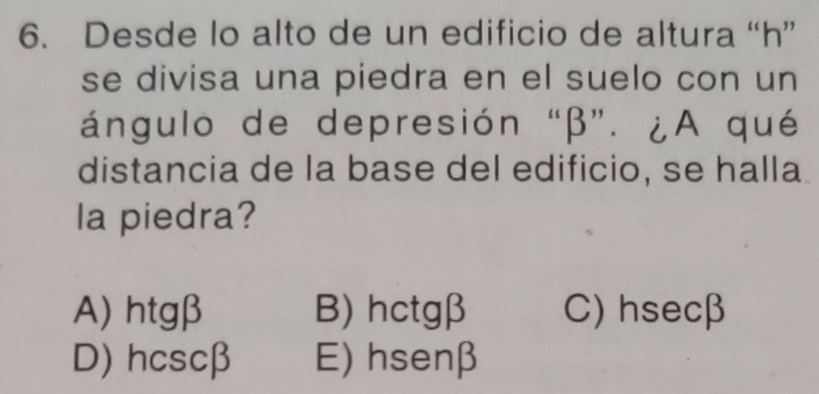 Desde lo alto de un edificio de altura “ h ”
se divisa una piedra en el suelo con un
ángulo de depresión “ β ”. ¿A qué
distancia de la base del edificio, se halla
la piedra?
A) htgβ B) hctgβ C) hsecβ
D) hcscβ E) hsenβ