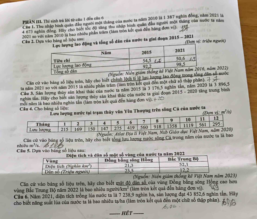 PHÀN III. Thí sinh trả lời từ câu 1 đến câu 6
Câu 1. Thu nhập bình quân đầu người một tháng của nước ta năm 2010 là 1 387 nghìn đồng, năm 2021 là
4 673 nghìn đồng. Hãy cho biết tốc độ tăng thu nhập bình quân đầu người một tháng của nước ta năm
2021 so với năm 2010 là bao nhiêu phần trăm (làm tròn kết quả đến hàng đơn vị). 227
Câu 2. Dựa vào bảng số liệu sau:
tổng số dân của nước ta giai đoạn 2015 - 2021 (Đơn vị: triệu người)
ăm 2022)
Căn cứ vào bảng số liệu trên, hãy cho biết chênh lệch tỉ lệ lực lượng lao đn số nước
ta năm 2021 so với năm 2015 là nhiêu phần trăm (làm tròn kết quả đến một chữ số thập phân).
Câu 3. Sản lượng thủy sản khai thác của nước ta năm 2015 là 3 176,5 nghìn tấn, năm 2020 là 3 896,5
nghìn tấn. Hãy cho biết sản lượng thủy sản khai thác của nước ta giai đoạn 2015 - 2020 tăng trung bình
mỗi năm là bao nhiêu nghìn tấn (làm tròn kết quả đến hàng đơn vị).
Câu 4. Cho bảng số liệu:
ại trạm thủy văn Yên Thượng trên sông Cả của nước ta /s)
(Đơn vị: m^3
(Nguồn: Atlat Địa lí V
Căn cứ vào bảng số liệu trên, hãy cho biết tổng lưu lượng nước sông Cả trong năm của nước ta là bao
nhiêu m^3/s.
Câu 5. Dựa vào bảng số liệu sau:
nước ta năm 2022
(Nguồn: Niên giám thống kê Việt Nam năm 2023)
Căn cứ vào bảng số liệu trên, hãy cho biết mật độ dân số của vùng Đồng bằng sông Hồng cao hơn
vùng Bắc Trung Bộ năm 2022 là bao nhiêu người/km² (làm tròn kết quả đến hàng đơn vị).
Câu 6. Năm 2021, diện tích trồng lúa nước ta là 7 238,9 nghìn ha, sản lượng đạt 43 852,6 nghìn tấn. Hãy
cho biết năng suất lúa của nước ta là bao nhiêu tạ/ha (làm tròn kết quả đến một chữ số thập phân).
_hÉt_