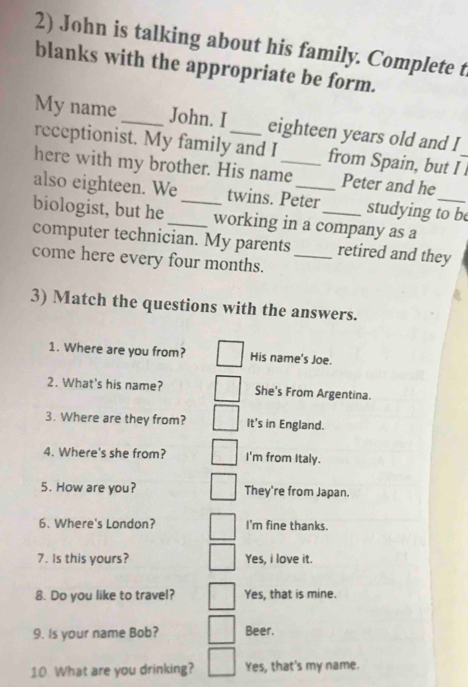 John is talking about his family. Complete t
blanks with the appropriate be form.
My name _John. I eighteen years old and I
receptionist. My family and I_ from Spain, but I _
here with my brother. His name Peter and he
also eighteen. We twins. Peter studying to be
biologist, but he __working in a company as a
computer technician. My parents retired and they
come here every four months._
3) Match the questions with the answers.
1. Where are you from? His name's Joe.
2. What's his name? She's From Argentina.
3. Where are they from? It's in England.
4. Where's she from? I'm from Italy.
5. How are you? They're from Japan.
6. Where's London? I'm fine thanks.
7. Is this yours? Yes, i love it.
8. Do you like to travel? Yes, that is mine.
9. Is your name Bob? Beer.
10 What are you drinking? Yes, that's my name.