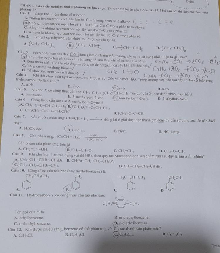 Diễm
PHẢN I. Câu trắc nghiệm nhiều phương ăn lựa chọn. Thí sinh trà lời từ câu 1 đến câu 18. Mỗi câu hôi thi sinh chi chọn một
phương án
Câu 1. Chọn khái niệm đủng về alkyne :
A. Những hydrocarbon có 1 liên kết ha C=C trong phân tử là alkyne.
B. Những hydrocarbon mạch hở có 1 liên kết ba Cequiv C trong phân tử là alkyne.
C. Alkyne là những hydrocarbon có liên kết đôi C=C trong phân từ
D. Alkyne là những hydrocarbon mạch hó có liên kết đôi C=C trong phân tử.
Câu 2. Trùng hợp ethylene, sản phẩm thu được có cầu tạo là:
A. (CH_2=CH_2to _n B. (CH_2-CH_2)_n C. -(CH-CH)frac h D. (CH_3-CH_3)_n
Câu 3. Biện pháp nào sau đây không làm giám ô nhiễm môi trường gây ra do sử dụng nhiên liệu từ đầu mỏ?
A Đưa thêm hợp chất có chứa chỉ vào xãng để làm tăng chi số octane của xăng
B. Đưa thêm chất xúc tác vào ống xá động cơ để chuyển hoá các khi thải độc hại
C. Tâng cường sử dụng biogas √
D. Tổ chức thu gom và xử li đầu cận.
Câu 4. Khi đốt chảy một hydrocarbon, thu được a mol CO_2
hydrocarbon đó là alkene? và b mol H_2O Trong trường hợp nào sau đây có thể kết luận rằng
A. a>b.
B. a
a h=b.
D. a≥ b.
Câu 5. Alkene X có công thức cầu tạo: CH-CH-C(CH_3)=CH-CH_3 Tên gọi của X theo danh pháp thay thể là
A. isohexane. B. 3-methylpent-3-ene C. 3-methylpent-2-ene D. 2-ethylbut-2-ene
Câu 6. Công thức cầu tạo của 4-methylpent-2-yne là CH_3-Cequiv C-CH_2CH_2CHsqrt(B.)(CCH_3)_2CH-Cequiv CH-CH_3.
A.
C. CH_3CH_2-Cequiv CH-CH_2CH_3
D. (CH_3)_3C-Cequiv CH.
Câu 7. Nếu muốn phản ứng: CHequiv CH+H_2xrightarrow r đừng lại ở giai đoạn tạo thành cthylene thi cần sử dụng xúc tác nào dưới
đây?
A. H_2SO_4d ặc B. Lindlar. C. Ni/r°. D. HCl loãng.
Câu 8. Cho phản ứng: HCequiv CH+H_2Ofrac H_pSO_4H_2SO_4+SO^-C
Sân phẩm của phân ứng trên là
A. CH_2=CH-OH. B. CH_3-CH=O. C. CH_2=CH_2. D. CH_3-O-CH_3.
Cầu 9. Khi cho but-1-en tác dụng với dd HBr, theo quy tắc Maccopnhicop sản phẩm nào sau đây là sản phẩm chính?
A. CH_3-CH_2-CHBr-CH_2Br B. CH_2Br-CH_2-CH_2-CH_2Br.
C. CH_3-CH_2-CHBr-CH_3. D. CH_2-CH_2-CH_2-CH_2Br.
Cầu 10. Công thức của toluene (hay methylbenzene) là
CH_2CH_2CH_3 CH_3
H_3C-CH-CH_3 CH_2CH_3
A.
B.
C.
D.
Câu 11. Hydrocarbon Y có công thức cầu tạo như sau:
C_2H_5=□ -C_2H_5
Tên gọi của Y là
A. ethylbenzene. B. m-diethylbenzene.
C. o-diethylbenzene. D. p-diethylbenzene.
Câu 12. Khi được chiều sáng, benzene có thể phản ứng với Cl_2 tạo thành sản phẩm nào?
A. C_6H_5Cl. B. C_6H_11Cl. C. C₆H₆Cl D. C_6H_12Cl_6.
Tran