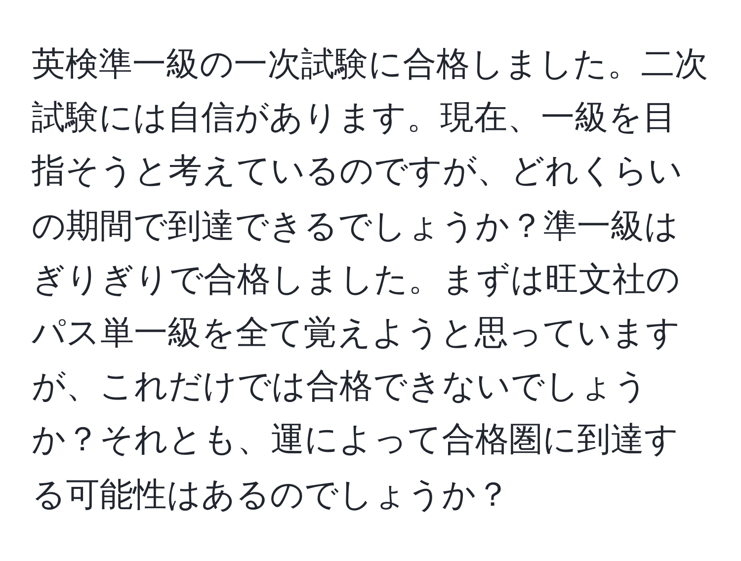 英検準一級の一次試験に合格しました。二次試験には自信があります。現在、一級を目指そうと考えているのですが、どれくらいの期間で到達できるでしょうか？準一級はぎりぎりで合格しました。まずは旺文社のパス単一級を全て覚えようと思っていますが、これだけでは合格できないでしょうか？それとも、運によって合格圏に到達する可能性はあるのでしょうか？