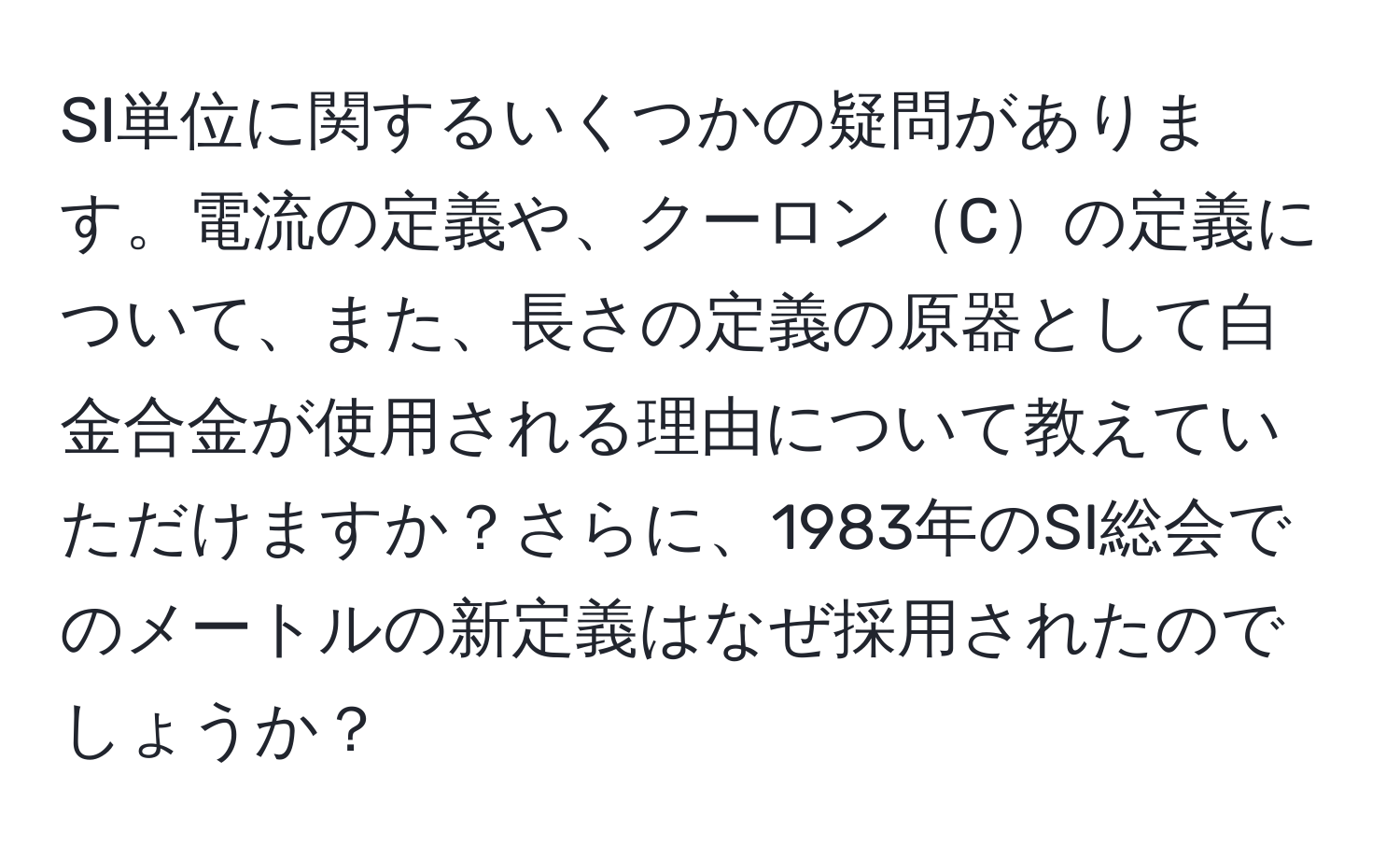 SI単位に関するいくつかの疑問があります。電流の定義や、クーロンCの定義について、また、長さの定義の原器として白金合金が使用される理由について教えていただけますか？さらに、1983年のSI総会でのメートルの新定義はなぜ採用されたのでしょうか？