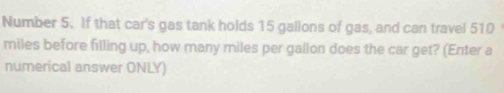 Number 5. If that car's gas tank holds 15 gallons of gas, and can travel 510
miles before filling up, how many miles per gallon does the car get? (Enter a 
numerical answer ONLY)