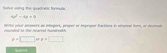 Solve using the quadratic formula.
4p^2-4p=0
Write your answers as integers, proper or improper fractions in simplest form, or decimals 
rounded to the nearest hundredth.
p=□ or p=□
Submit