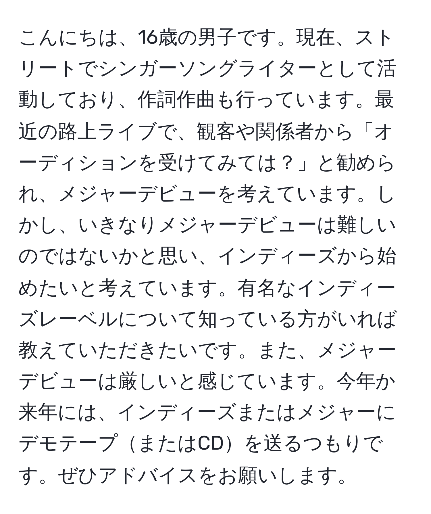 こんにちは、16歳の男子です。現在、ストリートでシンガーソングライターとして活動しており、作詞作曲も行っています。最近の路上ライブで、観客や関係者から「オーディションを受けてみては？」と勧められ、メジャーデビューを考えています。しかし、いきなりメジャーデビューは難しいのではないかと思い、インディーズから始めたいと考えています。有名なインディーズレーベルについて知っている方がいれば教えていただきたいです。また、メジャーデビューは厳しいと感じています。今年か来年には、インディーズまたはメジャーにデモテープまたはCDを送るつもりです。ぜひアドバイスをお願いします。