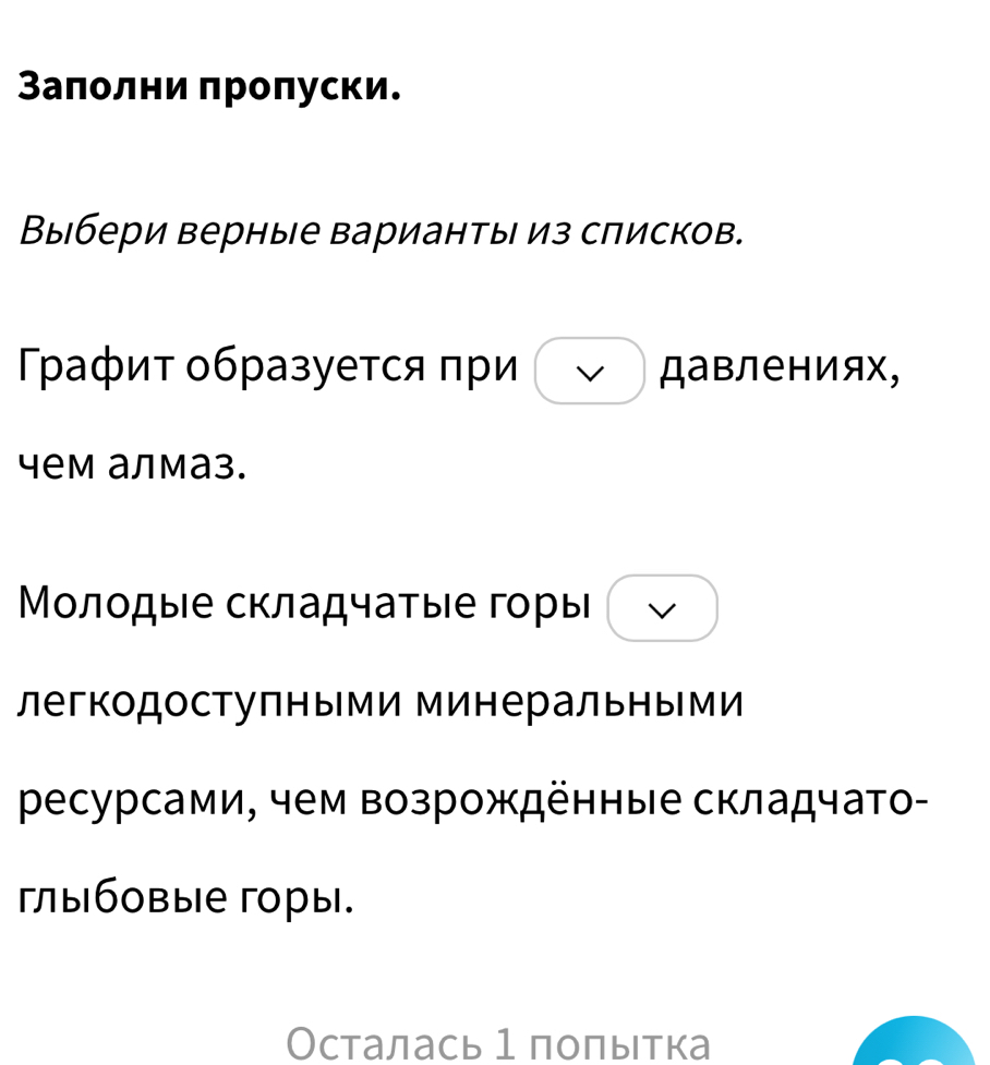 Заπолни πроπуски. 
Выбери верные варианты из списков. 
Графит образуется πри Давлениях, 
чем алмаз. 
Μοлодые складчаτые горы 
легкодоступными минеральными 
ресурсами, чем возрожденные складчато- 
гыбовые горы. 
Осталась 1 поπытка