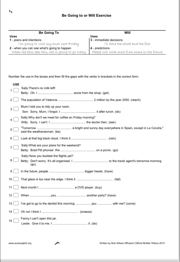 Be Going to or Will Exercise 
Be Going To Will 
Uses Uses 
1 - plans and intentions 3 - immediate decisions 
I'm going to visit my aunt next Friday I'll have the salad and the fish 
2 - when you can see what's going to happen 4 - predictions 
When the boss sees this, she is going to go crazy Péople will work more from home in the future 
Number the use in the boxes and then fill the gaps with the verbs in brackets in the correct form. 
USE 
Sally:There's no milk left! 
1 
Betty: Oh. I _some from the shop. (get) 
2 The population of Valencia _ 2 million by the year 2050. (reach) 
Mum:I told you to tidy up your room. 
3 
Son: Sorry, Mum, I forgot. I _it after lunch. (do) 
4 Sally:Why don't we meet for coffee on Friday morning? 
Willy: Sorry. I can't. I _the doctor then. (see) 
5 "Tomorrow _a bright and sunny day everywhere in Spain, except in La Coruña," 
said the weatherwoman. (be) 
6 Look at that big black cloud. I think it _(rain) 
7 Sally:What are your plans for the weekend? 
Betty: Brad Pitt phoned. We _on a picnic. (go) 
Sally:Have you booked the flights yet? 
8 Betty: Don't worry. It's all organised. I _to the travel agent's tomorrow morning. 
(go) 
9 In the future, people _bigger heads. (have) 
10 That glass is too near the edge. I think it _. (fall) 
11 □ Next month I_ a DVD player. (buy) 
12 □ When _.you_ another party? (have) 
13 □ I've got to go to the dentist this moring. _you_ with me? (come) 
14 □ Oh no! I think I _. (sneeze) 
15 □ Fanny:I can't open this jar. 
Leslie: Give it to me. I _it. (do) 
www.autoenglish.org Written by Bob Wilson @Robert Clifford McNair Wilson 2013