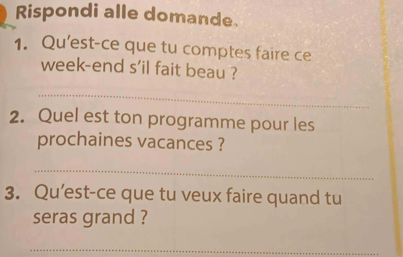 Rispondi alle domande. 
1. Qu'est-ce que tu comptes faire ce 
week-end s'il fait beau ? 
_ 
2. Quel est ton programme pour les 
prochaines vacances ? 
_ 
3. Qu’est-ce que tu veux faire quand tu 
seras grand ? 
_