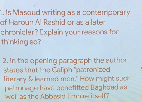 Is Masoud writing as a contemporary 
of Haroun Al Rashid or as a later 
chronicler? Explain your reasons for 
thinking so? 
2. In the opening paragraph the author 
states that the Caliph "patronized 
literary & learned men." How might such 
patronage have benefitted Baghdad as 
well as the Abbasid Empire itself?