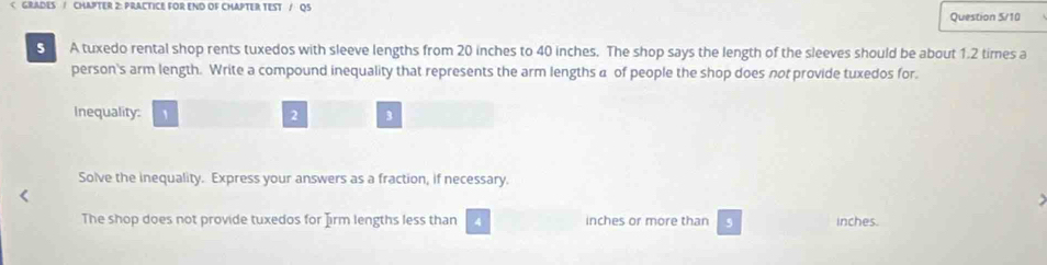 20 inches to 40 inches. The shop says the length of the sleeves should be about 1.2 times a 
person's arm length. Write a compound inequality that represents the arm lengths a of people the shop does not provide tuxedos for. 
Inequality: 2 3
Solve the inequality. Express your answers as a fraction, if necessary. 
The shop does not provide tuxedos for Jirm lengths less than 4 inches or more than , inches.