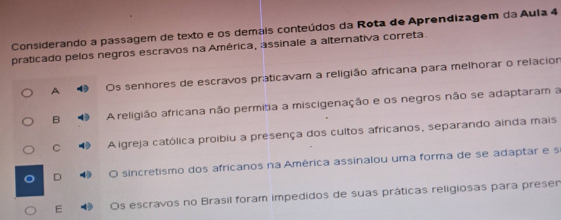 Considerando a passagem de texto e os demais conteúdos da Rota de Aprendizagem da Aula 4
praticado pelos negros escravos na América, assinale a alternativa correta.
A Os senhores de escravos praticavam a religião africana para melhorar o relacior
B A religião africana não permitia a miscigenação e os negros não se adaptaram a
C
A igreja católica proibiu a presença dos cultos africanos, separando ainda mais
O sincretismo dos africanos na América assinalou uma forma de se adaptar e s
E - Os escravos no Brasil foram impedidos de suas práticas religiosas para presen