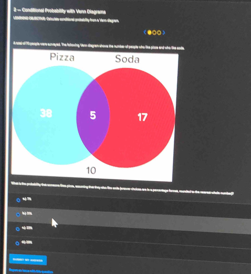 Conditional Probability with Venn Diagrams
LEARNING OBJECTIVE: Calculste conditional probability from a Venn diagram.
A total of 70 people were surveyed. The following Venn diagram show
probability that someone likes pissa, assuming that they also like soda (anawer choices are in a percentage format, rounded to the nearest whole number)?
a) 7%
6) 3½%
e) 2
d) 29%
BieMet My anewer