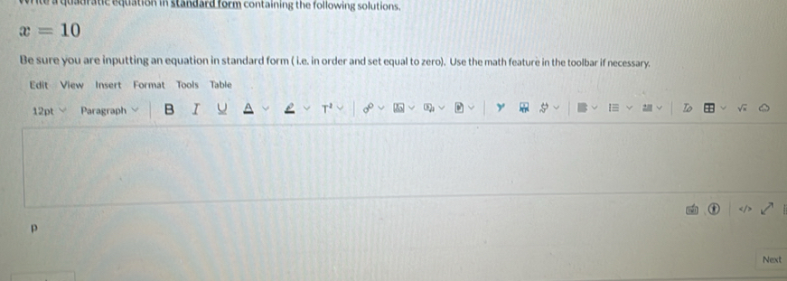 a quadratic equation in standard form containing the following solutions.
x=10
Be sure you are inputting an equation in standard form ( i.e. in order and set equal to zero). Use the math feature in the toolbar if necessary. 
Edit View Insert Format Tools Table 
12pt Paragraph B I U T 
y 

p 
Next