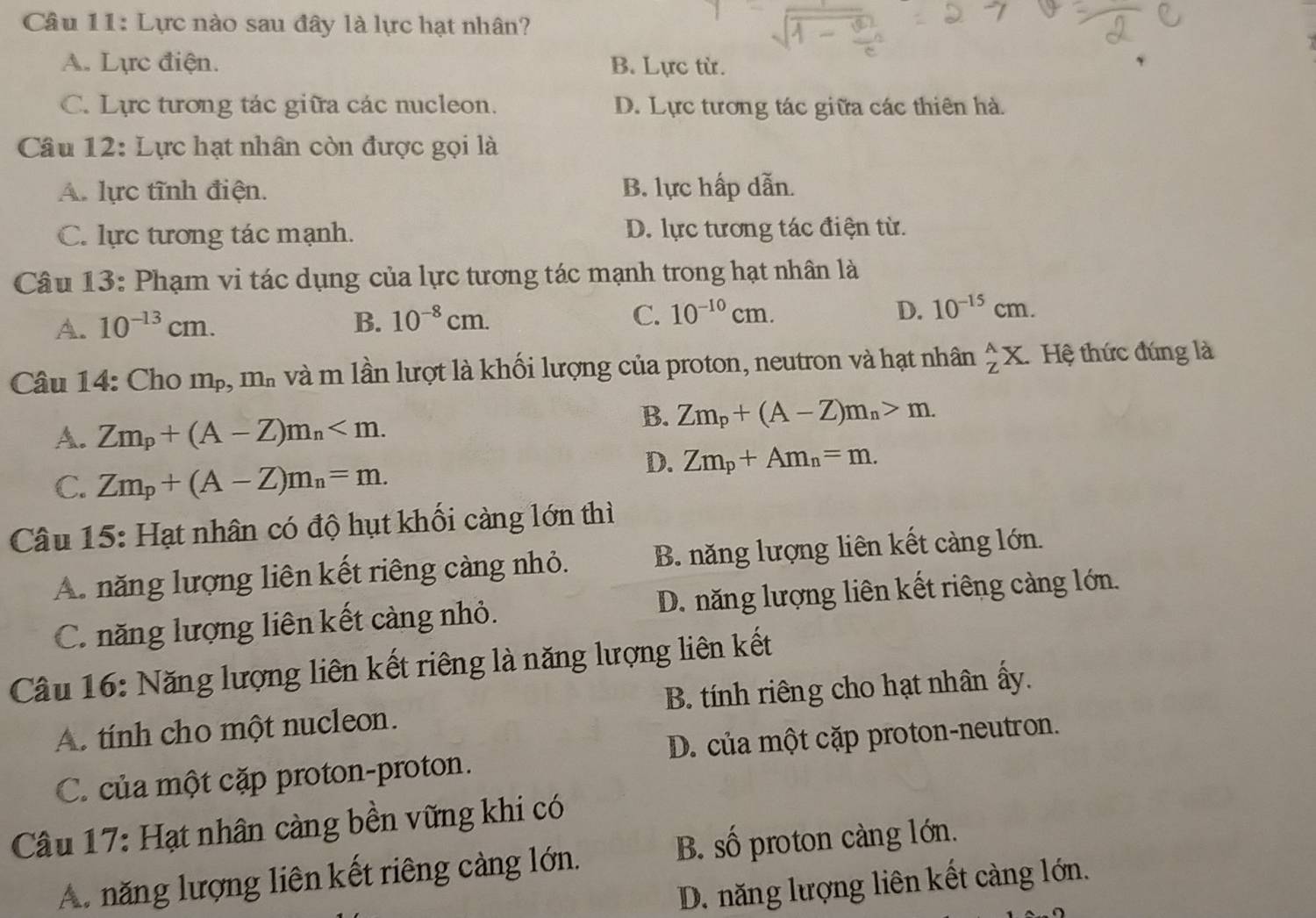 Lực nào sau đây là lực hạt nhân?
A. Lực điện. B. Lực từ.
C. Lực tương tác giữa các nucleon. D. Lực tương tác giữa các thiên hà.
Câu 12: Lực hạt nhân còn được gọi là
A. lực tĩnh điện. B. lực hấp dẫn.
C. lực tương tác mạnh. D. lực tương tác điện từ.
Câu 13: Phạm vi tác dụng của lực tương tác mạnh trong hạt nhân là
A. 10^(-13)cm. B. 10^(-8)cm. C. 10^(-10)cm. D. 10^(-15)cm.
Câu 14: Cho m_p,m_n và m lần lượt là khối lượng của proton, neutron và hạt nhân _Z^(AX. Hệ thức đúng là
A. Zm_p)+(A-Z)m_n
B. Zm_p+(A-Z)m_n>m.
C. Zm_p+(A-Z)m_n=m.
D. Zm_p+Am_n=m.
Câu 15: Hạt nhân có độ hụt khối càng lớn thì
A. năng lượng liên kết riêng càng nhỏ. B. năng lượng liên kết càng lớn.
C. năng lượng liên kết càng nhỏ. D. năng lượng liên kết riêng càng lớn.
Câu 16: Năng lượng liên kết riêng là năng lượng liên kết
A. tính cho một nucleon. B. tính riêng cho hạt nhân ấy.
C. của một cặp proton-proton. D. của một cặp proton-neutron.
Câu 17: Hạt nhân càng bền vững khi có
A. năng lượng liên kết riêng cảng lớn. B. số proton càng lớn.
D. năng lượng liên kết càng lớn.