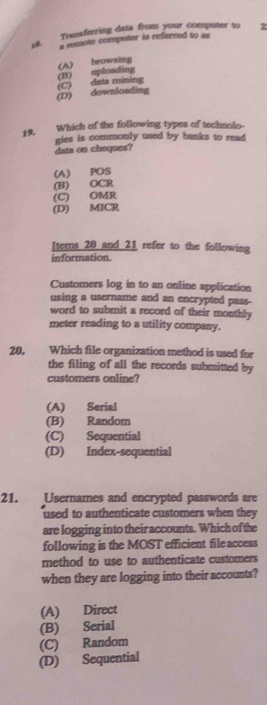 Transferring data from your computer so 2
18.
a remote computer is referred to as
(A) browsing
(B) uploading
(C) data mining
(D) downloading
19. Which of the following types of technolo
gies is commonly used by banks to read 
data on cheques?
(A) POS
(B) OCR
(C) OMR
(D) MICR
Items 20 and 21 refer to the following
information.
Customers log in to an online application
using a username and an encrypted pass-
word to submit a record of their monthly
meter reading to a utility company.
20. Which file organization method is used for
the filing of all the records submitted by
customers online?
(A) Serial
(B) Random
(C) Sequential
(D) Index-sequential
21. Usernames and encrypted passwords are
used to authenticate customers when they
are logging into their accounts. Which of the
following is the MOST efficient file access
method to use to authenticate customers
when they are logging into their accounts?
(A) Direct
(B) Serial
(C) Random
(D) Sequential