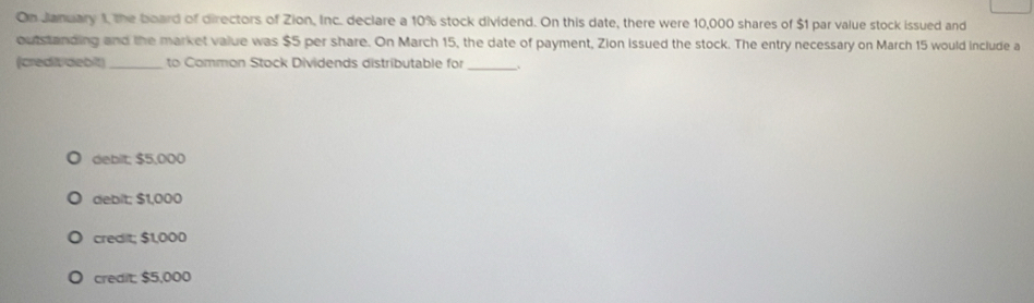 On January 1, the board of directors of Zion, Inc. declare a 10% stock dividend. On this date, there were 10,000 shares of $1 par value stock issued and
outstanding and the market value was $5 per share. On March 15, the date of payment, Zion Issued the stock. The entry necessary on March 15 would include a
(creditidebit)_ to Common Stock Dividends distributable for_
debit; $5,000
debit; $1,000
credit; $1,000
credit $5,000