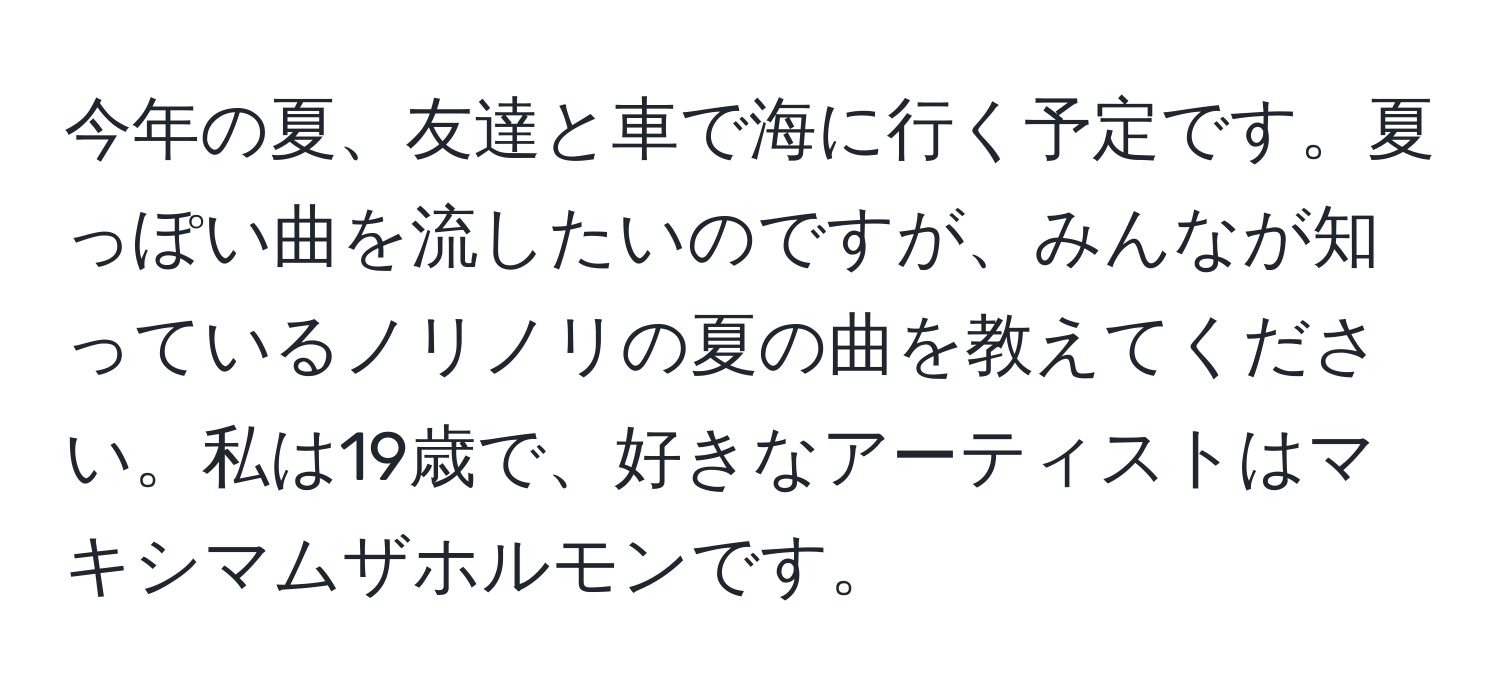 今年の夏、友達と車で海に行く予定です。夏っぽい曲を流したいのですが、みんなが知っているノリノリの夏の曲を教えてください。私は19歳で、好きなアーティストはマキシマムザホルモンです。