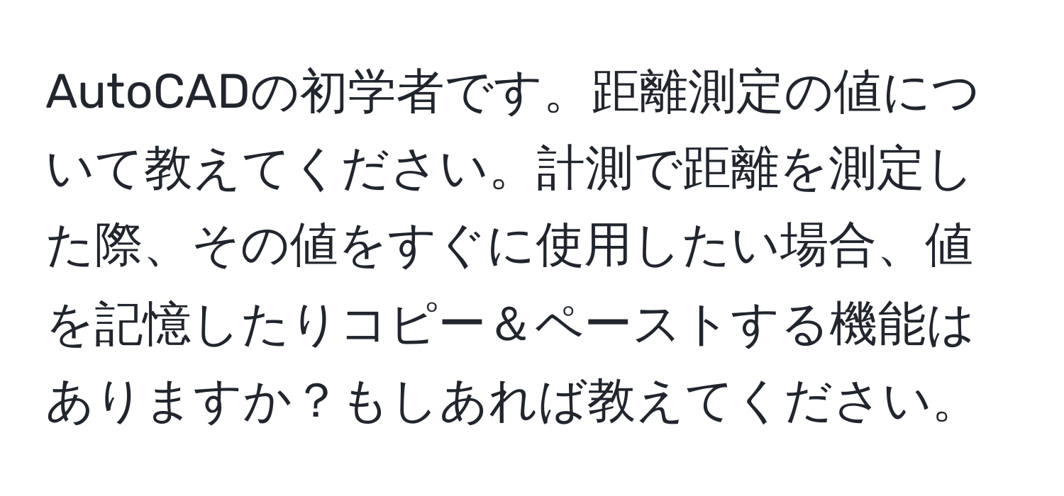 AutoCADの初学者です。距離測定の値について教えてください。計測で距離を測定した際、その値をすぐに使用したい場合、値を記憶したりコピー＆ペーストする機能はありますか？もしあれば教えてください。