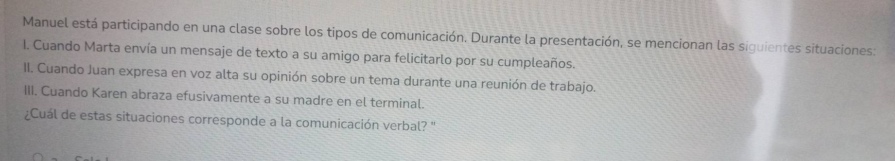 Manuel está participando en una clase sobre los tipos de comunicación. Durante la presentación, se mencionan las siguientes situaciones: 
I. Cuando Marta envía un mensaje de texto a su amigo para felicitarlo por su cumpleaños. 
II. Cuando Juan expresa en voz alta su opinión sobre un tema durante una reunión de trabajo. 
III. Cuando Karen abraza efusivamente a su madre en el terminal. 
¿Cuál de estas situaciones corresponde a la comunicación verbal? '