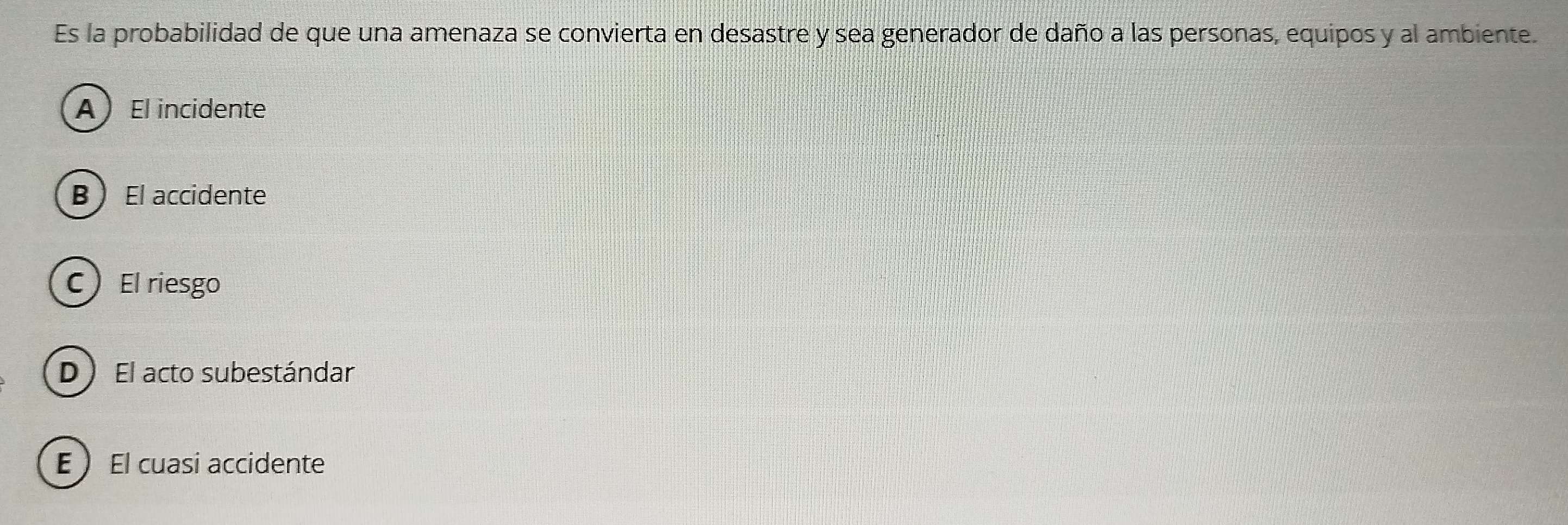 Es la probabilidad de que una amenaza se convierta en desastre y sea generador de daño a las personas, equipos y al ambiente.
A El incidente
B  El accidente
C El riesgo
D ) El acto subestándar
E  El cuasi accidente