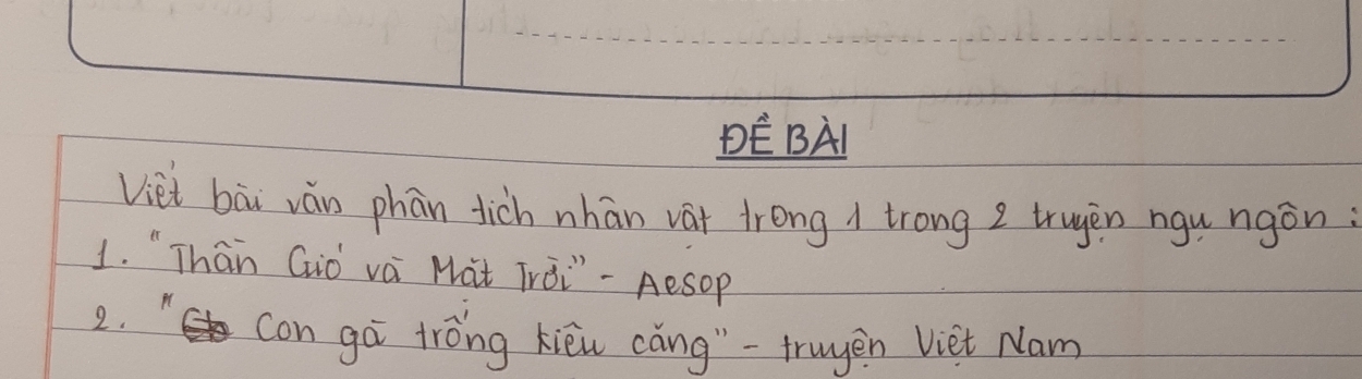 DE BAI 
Viet bài ván phān tich nhān vat trong 1 trong 2 trugen ngu ngán : 
1. "Thaān Gò vai Mat TrÒ¨" - Aesop 
2. " con gá tróng kièi cǎng"-truyen Viet Nam