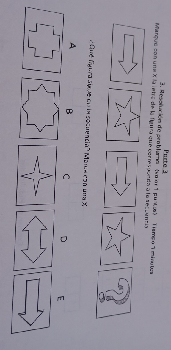 Parte 3 
3. Resolución de problema (valor 1 puntos) Tiempo 1 minutos 
Marque con una X la letra de la figura que corresponda a la secuencia 
¿Qué figura sigue en la secuencia? Marca con una X
A 
B 
C 
D 
E