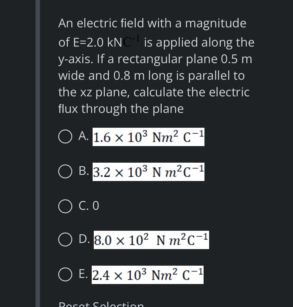 An electric field with a magnitude
of E=2.0kNC^(-1) is applied along the
y-axis. If a rectangular plane 0.5 m
wide and 0.8 m long is parallel to
the xz plane, calculate the electric
flux through the plane
A. 1.6* 10^3Nm^2C^(-1)
B. 3.2* 10^3Nm^2C^(-1)
C. 0
D. 8.0* 10^2Nm^2C^(-1)
E. 2.4* 10^3Nm^2C^(-1)