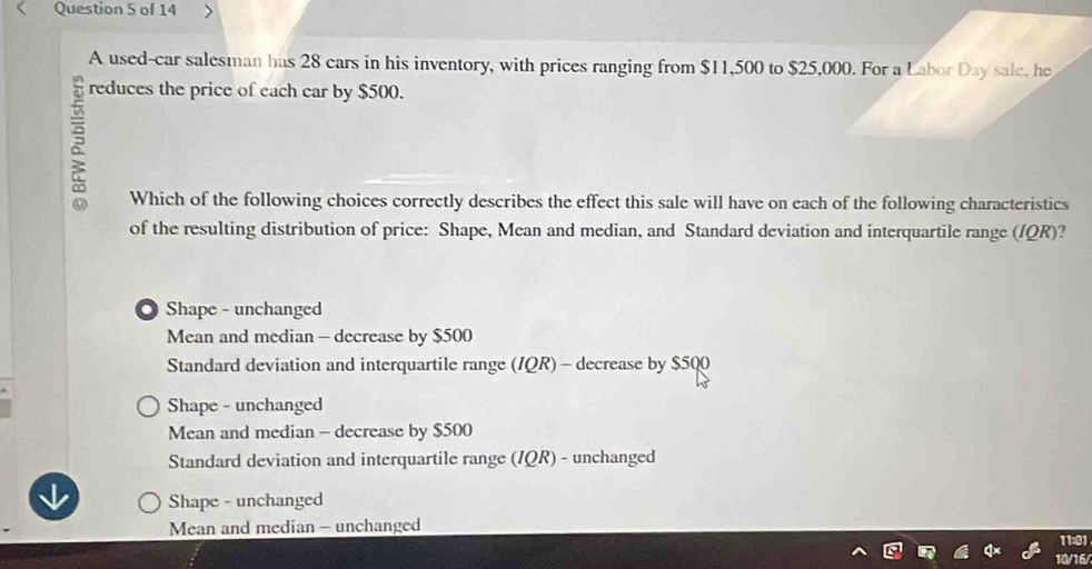 A used-car salesman has 28 cars in his inventory, with prices ranging from $11,500 to $25,000. For a Labor Day sale, he
reduces the price of each car by $500.
Which of the following choices correctly describes the effect this sale will have on each of the following characteristics
of the resulting distribution of price: Shape, Mean and median, and Standard deviation and interquartile range (/QR)?
Shape - unchanged
Mean and median - decrease by $500
Standard deviation and interquartile range (IQR) - decrease by $500
Shape - unchanged
Mean and median - decrease by $500
Standard deviation and interquartile range (IQR) - unchanged
Shape - unchanged
Mean and median - unchanged
11:01
10/16/