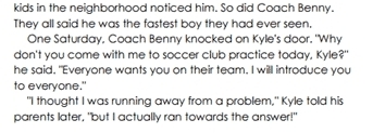 kids in the neighborhood noticed him. So did Coach Benny. 
They all said he was the fastest boy they had ever seen. 
One Saturday, Coach Benny knocked on Kyle's door. "Why 
don't you come with me to soccer club practice today, Kyle?" 
he said, "Everyone wants you on their team. I will introduce you 
to everyone." 
"I thought I was running away from a problem," Kyle told his 
parents later, "but I actually ran towards the answer!"