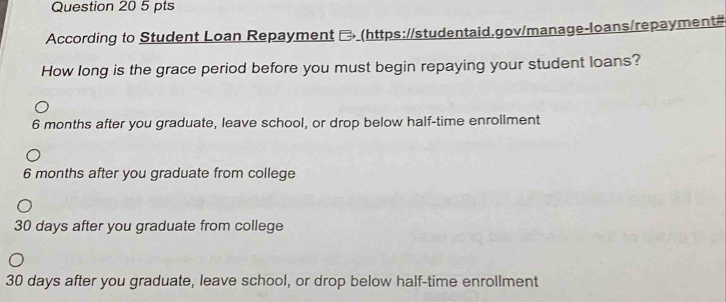 According to Student Loan Repayment ₹ (https://studentaid.gov/manage-loans/repayment#
How long is the grace period before you must begin repaying your student loans?
6 months after you graduate, leave school, or drop below half-time enrollment
6 months after you graduate from college
30 days after you graduate from college
30 days after you graduate, leave school, or drop below half-time enrollment