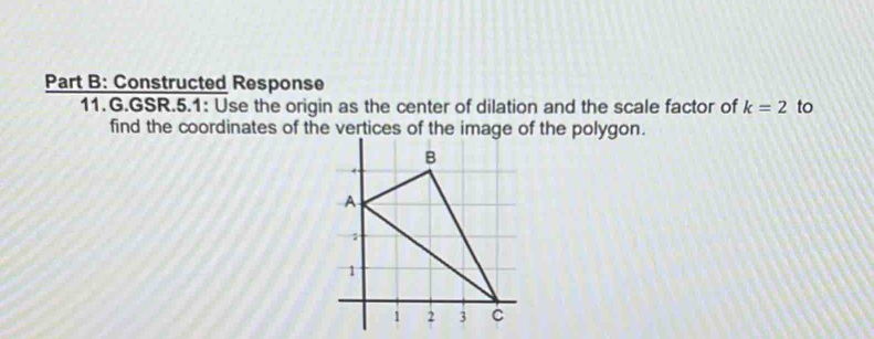 Constructed Response 
11.G.GSR.5.1: Use the origin as the center of dilation and the scale factor of k=2 to 
find the coordinates of the vertices of the image of the polygon.