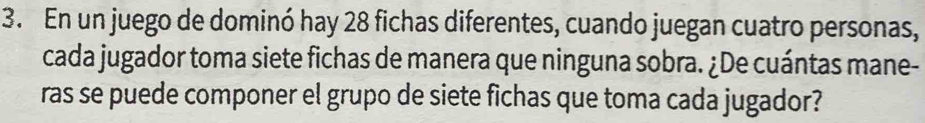 En un juego de dominó hay 28 fichas diferentes, cuando juegan cuatro personas, 
cada jugador toma siete fichas de manera que ninguna sobra. ¿De cuántas mane- 
ras se puede componer el grupo de siete fichas que toma cada jugador?