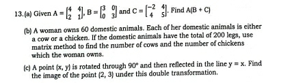 13.(a) Given A=beginbmatrix 4&4 2&1endbmatrix , B=beginbmatrix 3&0 0&3endbmatrix and C=beginbmatrix -2&4 4&5endbmatrix , Find A(B+C)
(b) A woman owns 60 domestic animals. Each of her domestic animals is either 
a cow or a chicken. If the domestic animals have the total of 200 legs, use 
matrix method to find the number of cows and the number of chickens 
which the woman owns. 
(c) A point (x,y) is rotated through 90° and then reflected in the line y=x. :. Find 
the image of the point (2,3) under this double transformation.