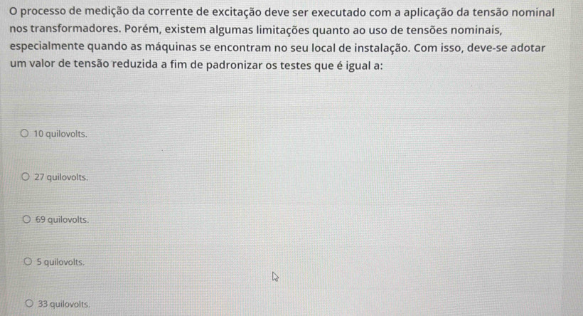 processo de medição da corrente de excitação deve ser executado com a aplicação da tensão nominal
nos transformadores. Porém, existem algumas limitações quanto ao uso de tensões nominais,
especialmente quando as máquinas se encontram no seu local de instalação. Com isso, deve-se adotar
um valor de tensão reduzida a fim de padronizar os testes que é igual a:
10 quilovolts.
27 quilovolts.
69 quilovolts.
5 quilovolts.
33 quilovolts.