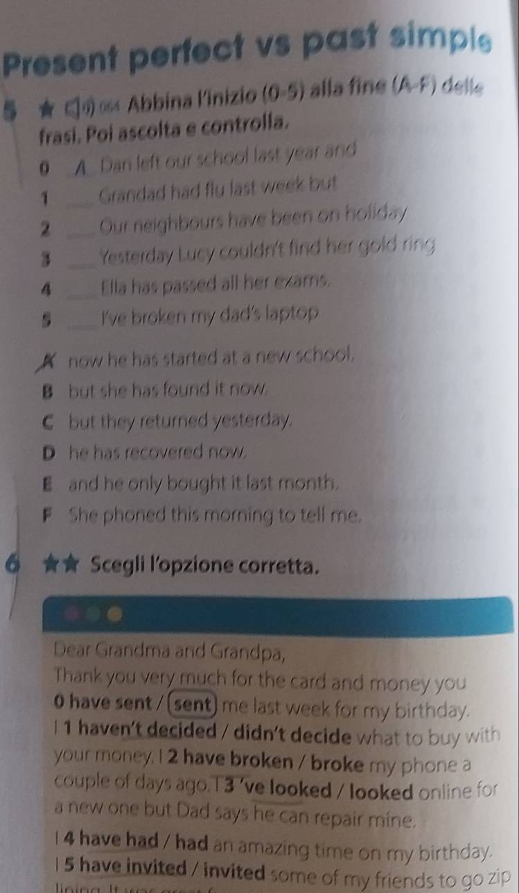 Present perfect vs past simple
5 ★ ∈) ∞ Abbina l'inizio (0-5) alla fine (A-F) delle
frasi. Poi ascolta e controlla.
0 A. Dan left our school last year and
1 _Grandad had fly last week but
2 _Our neighbours have been on holiday
3 _Yesterday Lucy couldn't find her gold ring
4 _Ella has passed all her exams.
5 _I've broken my dad's laptop 
now he has started at a new school.
B but she has found it now.
C but they returned yesterday.
D he has recovered now.
E and he only bought it last month.
F She phoned this morning to tell me.
6 Scegli l'opzione corretta.
Dear Grandma and Grandpa,
Thank you very much for the card and money you
0 have sent / (sent) me last week for my birthday.
I 1 haven't decided / didn't decide what to buy with
your money. I 2 have broken / broke my phone a
couple of days ago.T3 've looked / looked online for
a new one but Dad says he can repair mine.
I 4 have had / had an amazing time on my birthday.
I 5 have invited / invited some of my friends to go zip