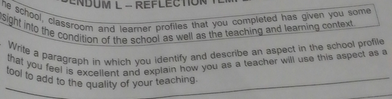 ENDUM L - REFLECTION T 
he school, classroom and learner profiles that you completed has given you some 
nsight into the condition of the school as well as the teaching and learning context. 
Write a paragraph in which you identify and describe an aspect in the school profile 
that you feel is excellent and explain how you as a teacher will use this aspect as a 
tool to add to the quality of your teaching.