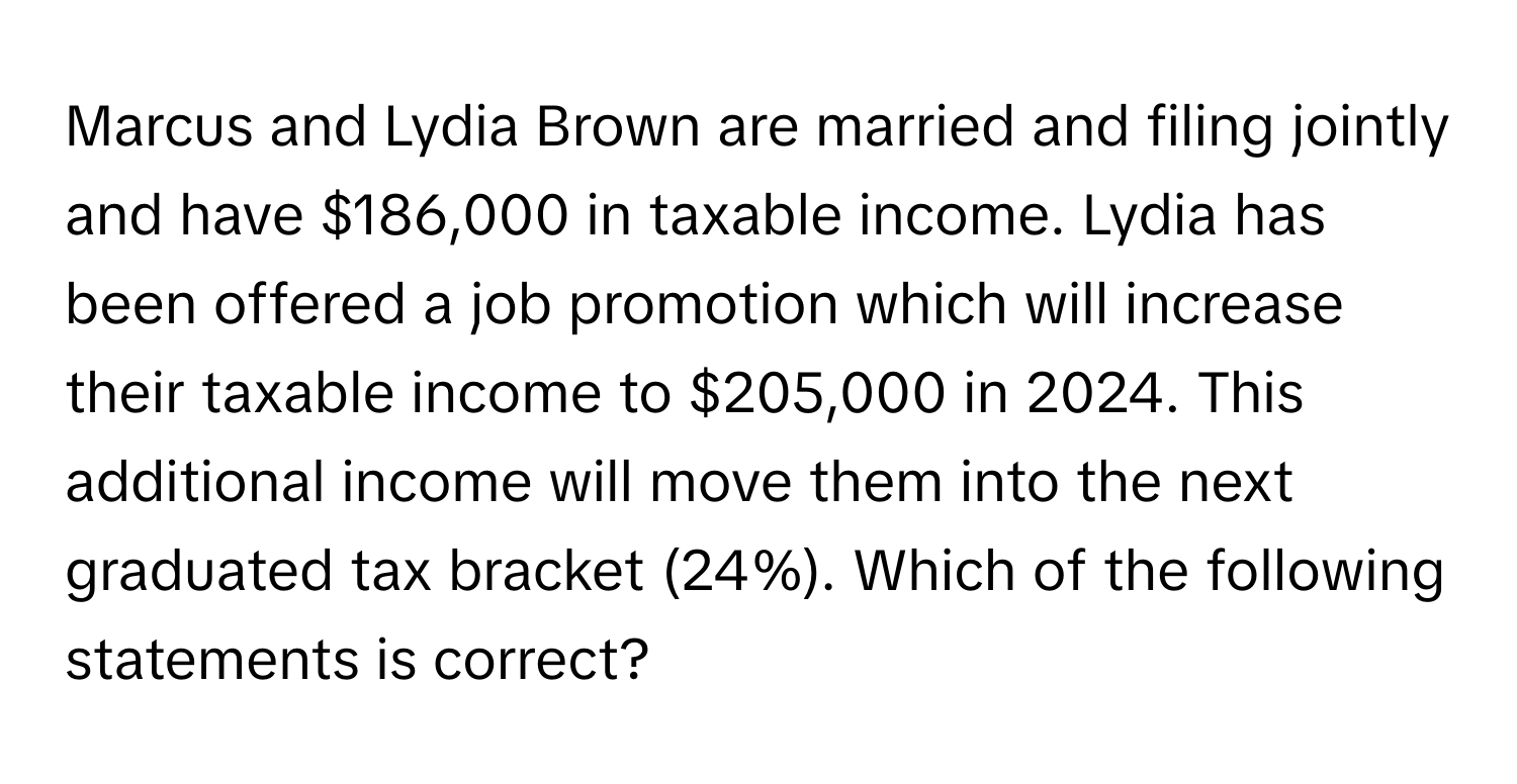 Marcus and Lydia Brown are married and filing jointly and have $186,000 in taxable income. Lydia has been offered a job promotion which will increase their taxable income to $205,000 in 2024. This additional income will move them into the next graduated tax bracket (24%). Which of the following statements is correct?