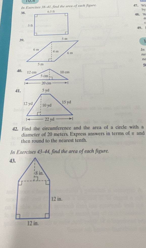 10.4 
In Exercises 38-41, find the area of each figure. 47. Wh 
by 
38. 
48. W 
4 
e 
49. 
1 
In 
ne 
ne 
5 
40. 
41. 
42. Find the circumference and the area of a circle with a 
diameter of 20 meters. Express answers in terms of π and 
then round to the nearest tenth. 
In Exercises 43-44, find the area of each figure.