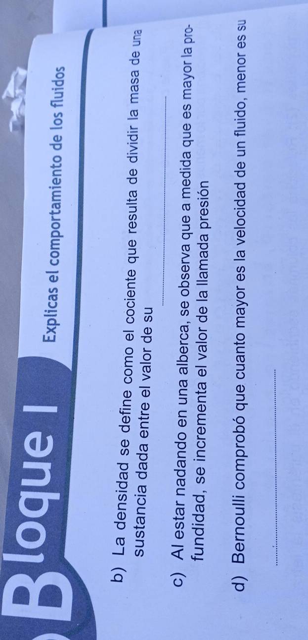 Bloq ue l 
Explicas el comportamiento de los fluidos 
b) La densidad se define como el cociente que resulta de dividir la masa de una 
sustancia dada entre el valor de su 
_ 
c) AI estar nadando en una alberca, se observa que a medida que es mayor la pro- 
fundidad, se incrementa el valor de la llamada presión 
d) Bernoulli comprobó que cuanto mayor es la velocidad de un fluido, menor es su 
_