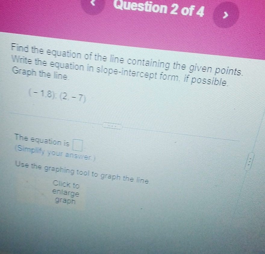 Find the equation of the line containing the given points. 
Write the equation in slope-intercept form, if possible, 
Graph the line
(-1,8):(2,-7)
The equation is □ 
(Simplify your answer.) 
: 
Use the graphing tool to graph the line. 
Click to 
enlarge 
graph