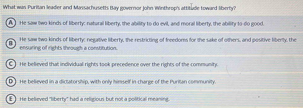 What was Puritan leader and Massachusetts Bay governor John Winthrop's attitude toward liberty?
A) He saw two kinds of liberty: natural liberty, the ability to do evil, and moral liberty, the ability to do good.
He saw two kinds of liberty: negative liberty, the restricting of freedoms for the sake of others, and positive liberty, the
B
ensuring of rights through a constitution.
C) He believed that individual rights took precedence over the rights of the community.
D ) He believed in a dictatorship, with only himself in charge of the Puritan community.
E  He believed “liberty” had a religious but not a political meaning.