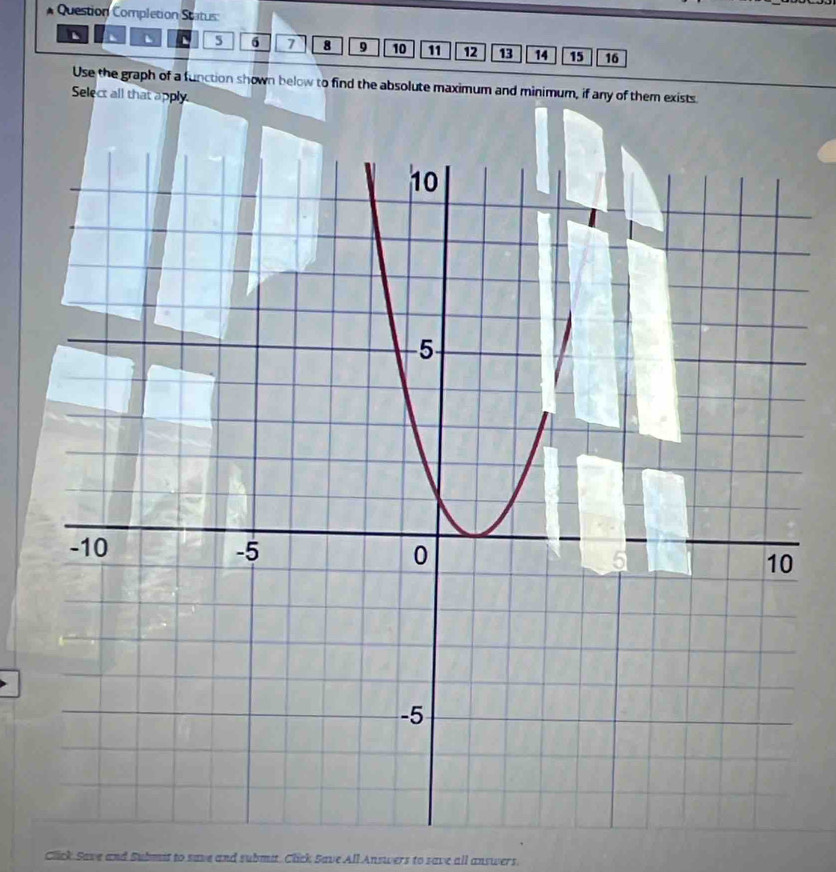 Question Completion Status:
5 6 7 8 9 10 11 12 13 14 15 16
Use the graph of a function shown below to find the absolute maximum and minimum, if any of them exists 
Select all that apply. 
Click Save and Submst to save and submit. Click Save All Answers to save all answers.