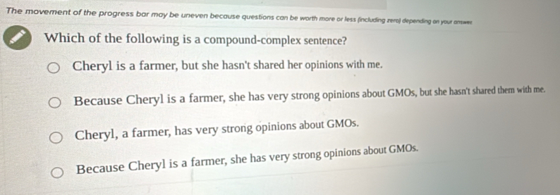 The movement of the progress bar may be uneven because questions can be worth more or less (including zero) depending on your answe
Which of the following is a compound-complex sentence?
Cheryl is a farmer, but she hasn't shared her opinions with me.
Because Cheryl is a farmer, she has very strong opinions about GMOs, but she hasn't shared them with me.
Cheryl, a farmer, has very strong opinions about GMOs.
Because Cheryl is a farmer, she has very strong opinions about GMOs.