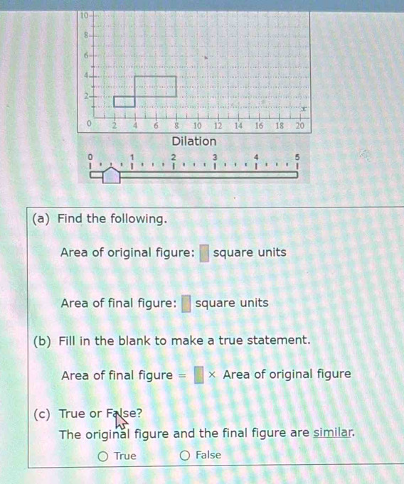 Dilation
(a) Find the following.
Area of original figure: square units
Area of final figure: square units
(b) Fill in the blank to make a true statement.
Area of final figure =□ * Area of original figure
(c) True or False?
The original figure and the final figure are similar.
True False