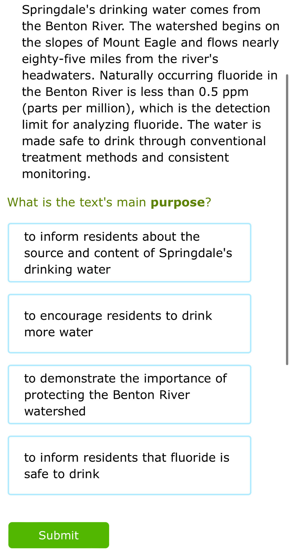 Springdale's drinking water comes from
the Benton River. The watershed begins on
the slopes of Mount Eagle and flows nearly
eighty-five miles from the river's
headwaters. Naturally occurring fluoride in
the Benton River is less than 0.5 ppm
(parts per million), which is the detection
limit for analyzing fluoride. The water is
made safe to drink through conventional
treatment methods and consistent 
monitoring.
What is the text's main purpose?
to inform residents about the
source and content of Springdale's
drinking water
to encourage residents to drink
more water
to demonstrate the importance of
protecting the Benton River
watershed
to inform residents that fluoride is
safe to drink
Submit