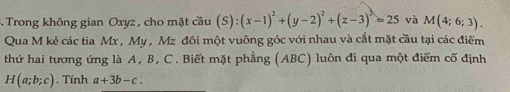 Trong không gian Oxyz , cho mặt cầu hat au(S):(x-1)^2+(y-2)^2+(z-3)^2=25 và M(4;6;3). 
Qua M kẻ các tia Mx , My , Mz đôi một vuông góc với nhau và cắt mặt cầu tại các điểm 
thứ hai tương ứng là A, B, C. Biết mặt phẳng (ABC) luôn đi qua một điểm cố định
H(a;b;c). Tính a+3b-c.