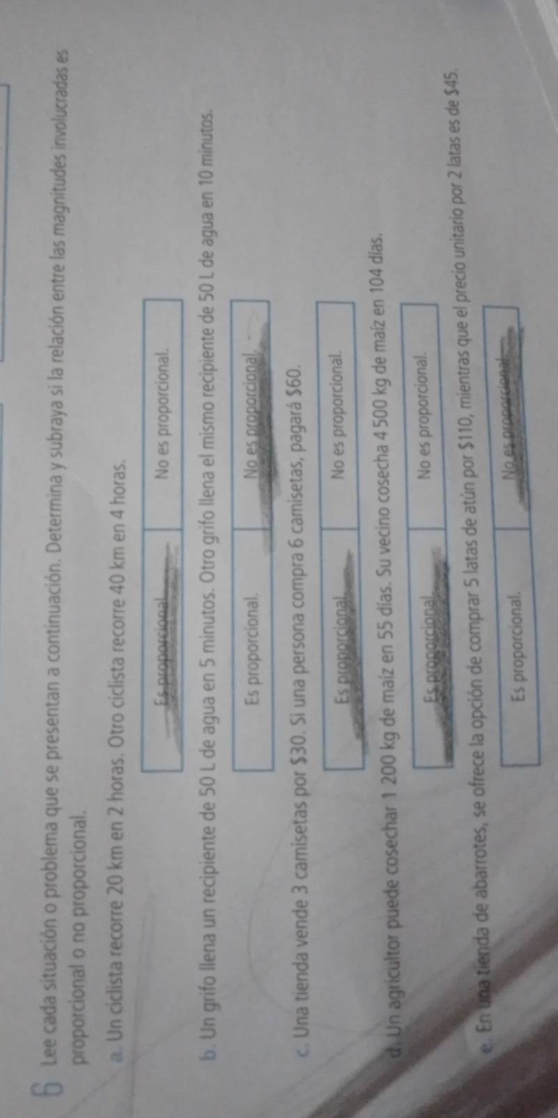 Lee cada situación o problema que se presentan a continuación. Determina y subraya si la relación entre las magnitudes involucradas es
proporcional o no proporcional.
a. Un ciclista recorre 20 km en 2 horas. Otro ciclista recorre 40 km en 4 horas.
Es proporcional No es proporcional.
b. Un grifo llena un recipiente de 50 L de agua en 5 minutos. Otro grifo llena el mismo recipiente de 50 L de agua en 10 minutos.
Es proporcional. No es proporcional.
c. Una tienda vende 3 camisetas por $30. Si una persona compra 6 camisetas, pagará $60.
Es proporcional No es proporcional.
d. Un agricultor puede cosechar 1 200 kg de maíz en 55 días. Su vecino cosecha 4 500 kg de maíz en 104 días.
Es proporcional No es proporcional.
e. En una tienda de abarrotes, se ofrece la opción de comprar 5 latas de atún por $110, mientras que el precio unitario por 2 latas es de $45.
Es proporcional. No es propé