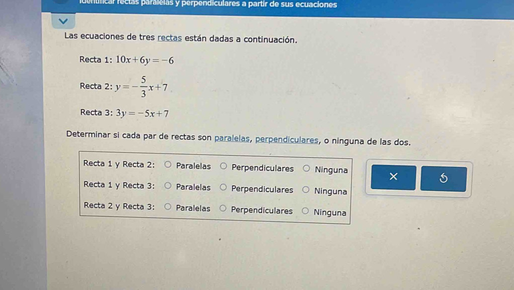 identficar rectas paralelas y perpendiculares a partir de sus ecuaciones
Las ecuaciones de tres rectas están dadas a continuación.
Recta 1: 10x+6y=-6
Recta 2: y=- 5/3 x+7
Recta 3: 3y=-5x+7
Determinar si cada par de rectas son paralelas, perpendiculares, o ninguna de las dos.
Recta 1 y Recta 2: Paralelas Perpendiculares Ninguna × 5
Recta 1 y Recta 3: Paralelas Perpendiculares Ninguna
Recta 2 y Recta 3: Paralelas Perpendiculares Ninguna