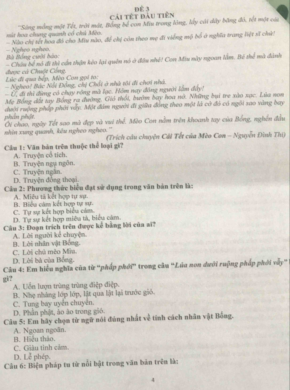 ĐÉ 3
cái tết đầu tiên
'Sảng mồng một Tết, trời mát, Bồng bể con Miu trong lòng, lấy cái dây băng đỏ, tết một cái
nút hoa chung quanh cổ chú Mèo.
- Nào chị tết hoa đỏ cho Miu nào, để chị còn theo mẹ đi viếng mộ bố ở nghĩa trang liệt sĩ chứ!
— Ngheo ngheo.
*  Bà Bống cười bảo: mà đánh
- Châu bể nó đì thì cần thận kéo lại quên nó ở đầu nhẻ! Con Miu này ngoan lắm. Bé the^(frac 2)3
được cà Chuột Cổng.
Lúc đi qua bếp, Mèo Con gọi to:
- Ngheo! Bác Nổi Đồng, chị Chổi ở nhà tôi đi chơi nhá.
- Ủ, đi thì đừng có chạy rồng mà lạc. Hôm nay đông người lắm đẩy!
Mẹ Bống dắt tay Bống ra đường. Gió thổi, bướm bay hoa nở. Những bụi tre xào xạc. Lúa non
dưới ruộng pháp phới vẩy. Một đám người đi giữa đồng theo một lá cờ đỏ có ngôi sao vàng bay
phần phật.
Ôi chao, ngày Tết sao mà đẹp và vui the^(frac 2)3. *. Mèo Con nằm trên khoanh tay của Bồng, nghền đầu
nhìn xung quanh, kêu ngheo ngheo.''
(Trích câu chuyện Cái Tết của Mèo Con - Nguyễn Đình Thi)
Câu 1: Văn bản trên thuộc thể loại gì?
A. Truyện cổ tích.
B. Truyện ngu ngôn.
C. Truyện ngăn.
D. Truyện đồng thoại.
Câu 2: Phương thức biểu đạt sử dụng trong văn bản trên là:
A. Miêu tả kết hợp tự sự.
B. Biểu cảm kết hợp tự sự.
C. Tự sự kết hợp biểu cảm.
D. Tự sự kết hợp miêu tả, biểu cảm.
Câu 3: Đoạn trích trên được kể bằng lời của ai?
A. Lời người kể chuyện.
B. Lời nhân vật Bống.
C. Lời chú mèo Miu.
D. Lời bà của Bổng.
Câu 4: Em hiểu nghĩa của từ “phấp phới” trong câu “Lúa non dưới ruộng phấp phới vẫy”
gì?
A. Uốn lượn trùng trùng điệp điệp.
B. Nhẹ nhàng lớp lớp, lật qua lật lại trước gió.
C. Tung bay uyển chuyển.
D. Phần phật, ảo ào trong gió.
Câu 5: Em hãy chọn từ ngữ nói đúng nhất về tính cách nhân vật Bống,
A. Ngoan ngoãn.
B. Hiếu thảo.
C. Giàu tình cảm.
D. Lễ phép.
Câu 6: Biện pháp tu từ nổi bật trong văn bản trên là:
4