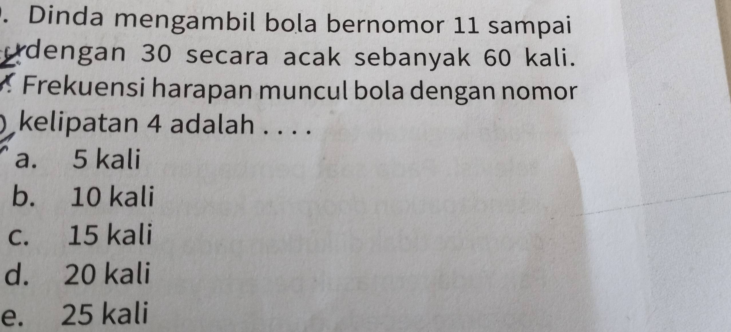 Dinda mengambil bola bernomor 11 sampai
odengan 30 secara acak sebanyak 60 kali.
re uensi harapan muncul bola dengan nomor
kelipatan 4 adalah . . . .
a. 5 kali
b. 10 kali
c. 15 kali
d. 20 kali
e. 25 kali